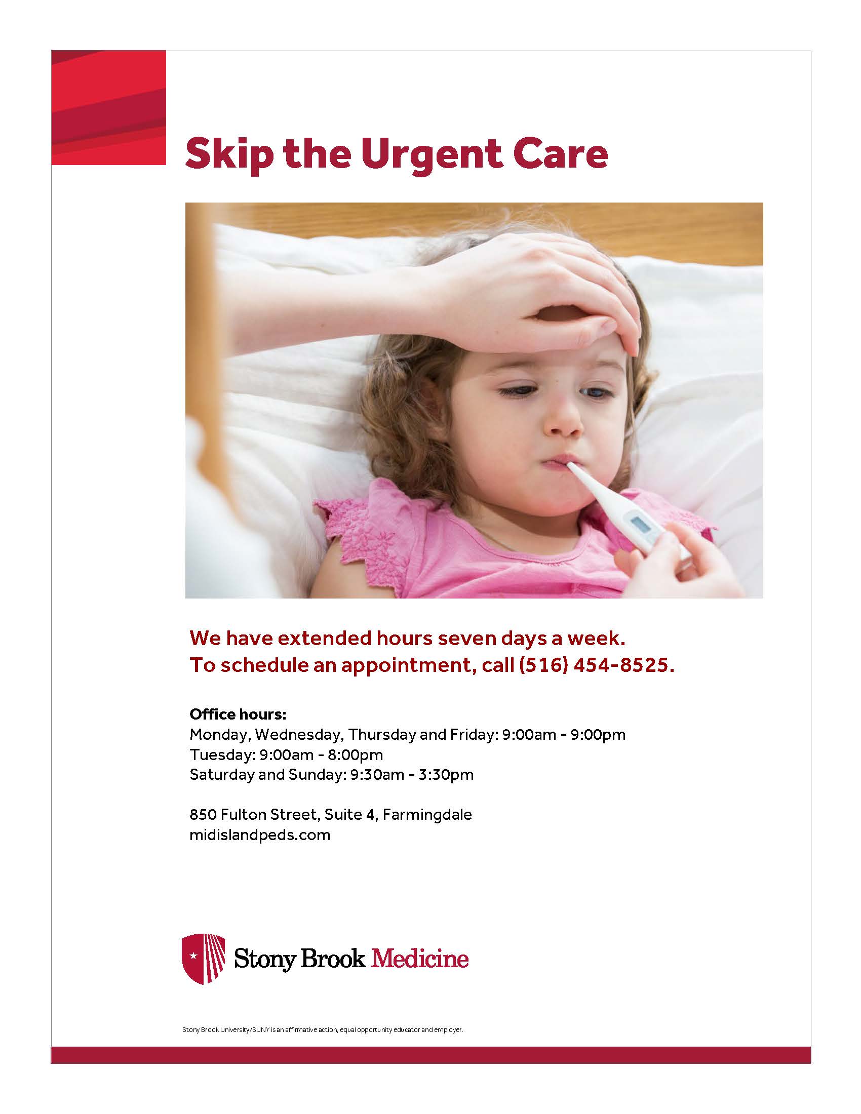 Skip the urgent care. We have extended hours seven days a week. To schedule an appointment, call (516) 454-8525. Office hours are Monday, Wednesday, Thursday and Friday from 9:00am-9:00pm. Tuesday from 9:00am-9:00pm. Saturday and Sunday from 9:30am-3:30pm. 850 Fulton Street, Suite 4, Farmingdale. Midislandpeds.com